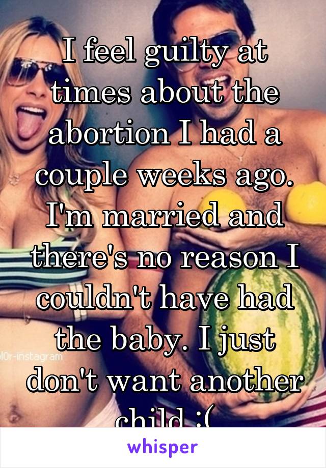 I feel guilty at times about the abortion I had a couple weeks ago. I'm married and there's no reason I couldn't have had the baby. I just don't want another child :(