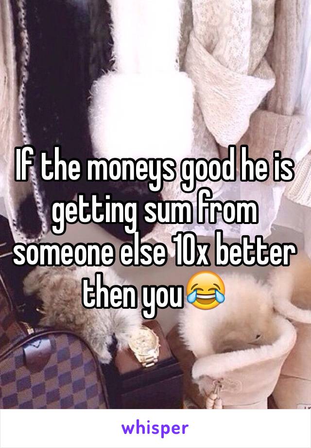 If the moneys good he is getting sum from someone else 10x better then you😂