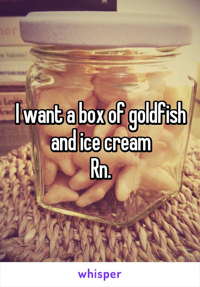 I want a box of goldfish and ice cream
Rn.