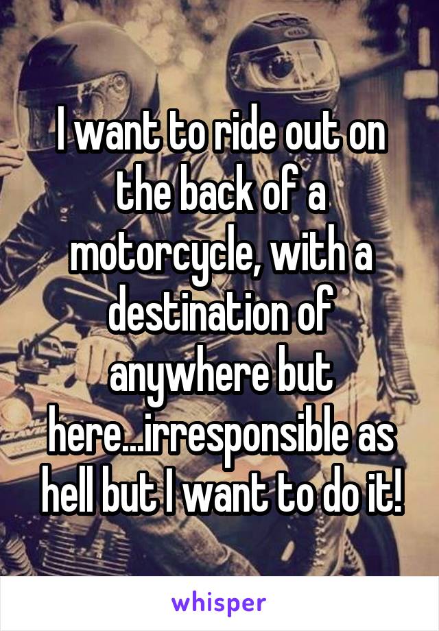 I want to ride out on the back of a motorcycle, with a destination of anywhere but here...irresponsible as hell but I want to do it!