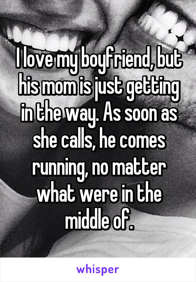 I love my boyfriend, but his mom is just getting in the way. As soon as she calls, he comes running, no matter what were in the middle of.