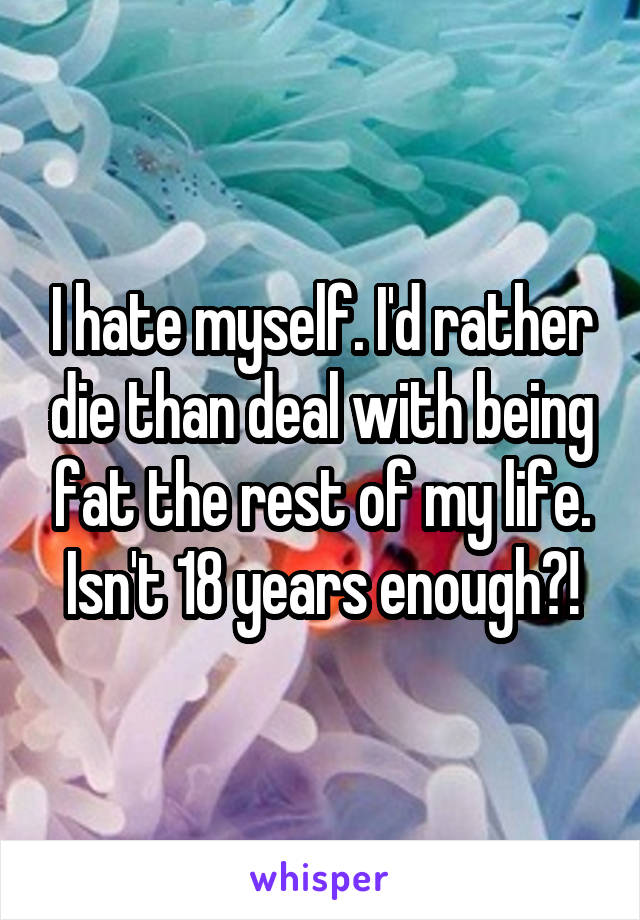 I hate myself. I'd rather die than deal with being fat the rest of my life. Isn't 18 years enough?!