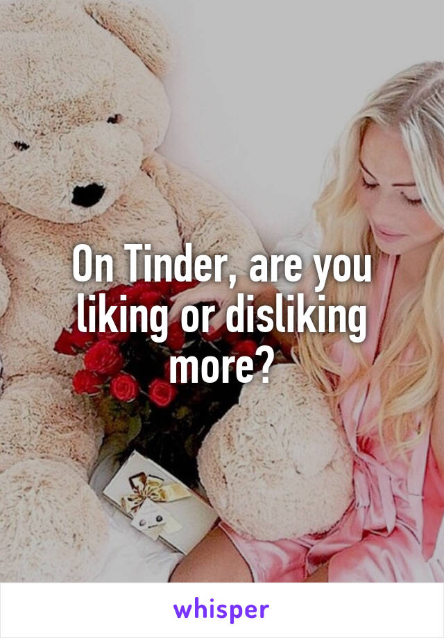 On Tinder, are you liking or disliking more?