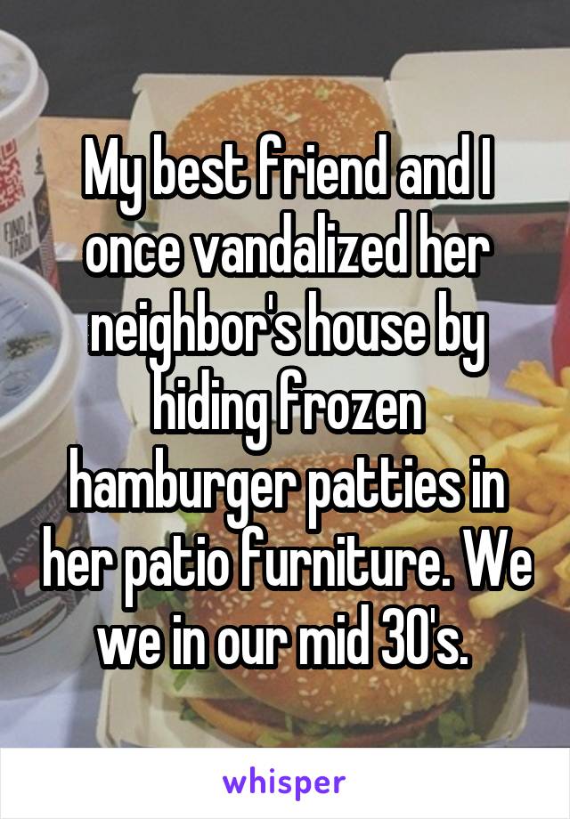 My best friend and I once vandalized her neighbor's house by hiding frozen hamburger patties in her patio furniture. We we in our mid 30's. 