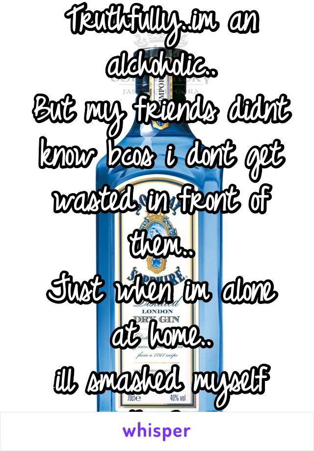 Truthfully..im an alchoholic..
But my friends didnt know bcos i dont get wasted in front of them..
Just when im alone at home..
ill smashed myself with Gin.. 