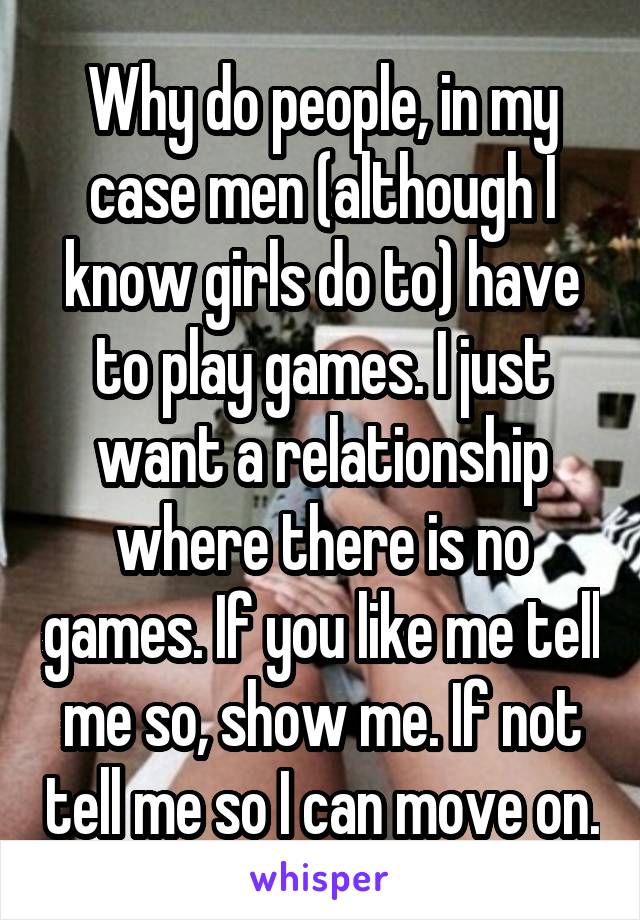 Why do people, in my case men (although I know girls do to) have to play games. I just want a relationship where there is no games. If you like me tell me so, show me. If not tell me so I can move on.