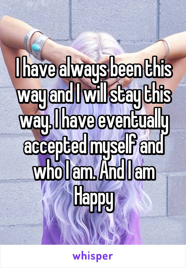 I have always been this way and I will stay this way. I have eventually accepted myself and who I am. And I am Happy