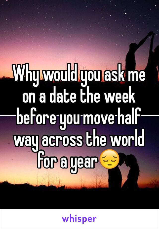 Why would you ask me on a date the week before you move half way across the world for a year😔