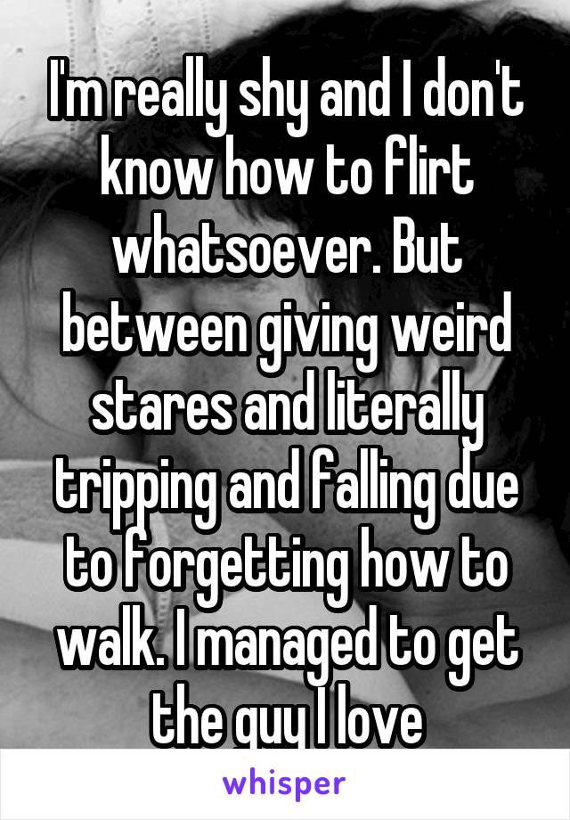 I'm really shy and I don't know how to flirt whatsoever. But between giving weird stares and literally tripping and falling due to forgetting how to walk. I managed to get the guy I love