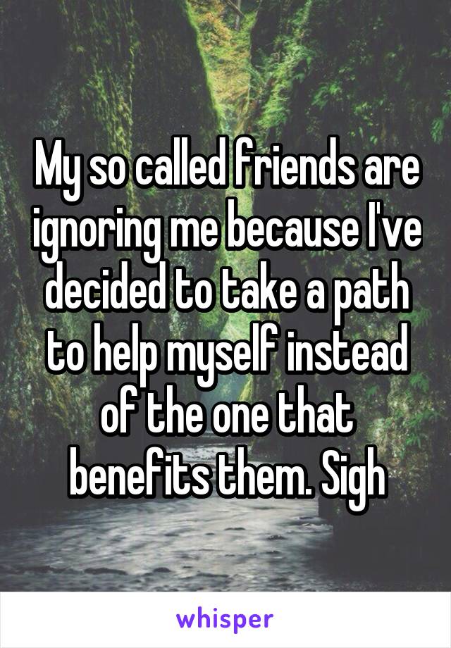 My so called friends are ignoring me because I've decided to take a path to help myself instead of the one that benefits them. Sigh