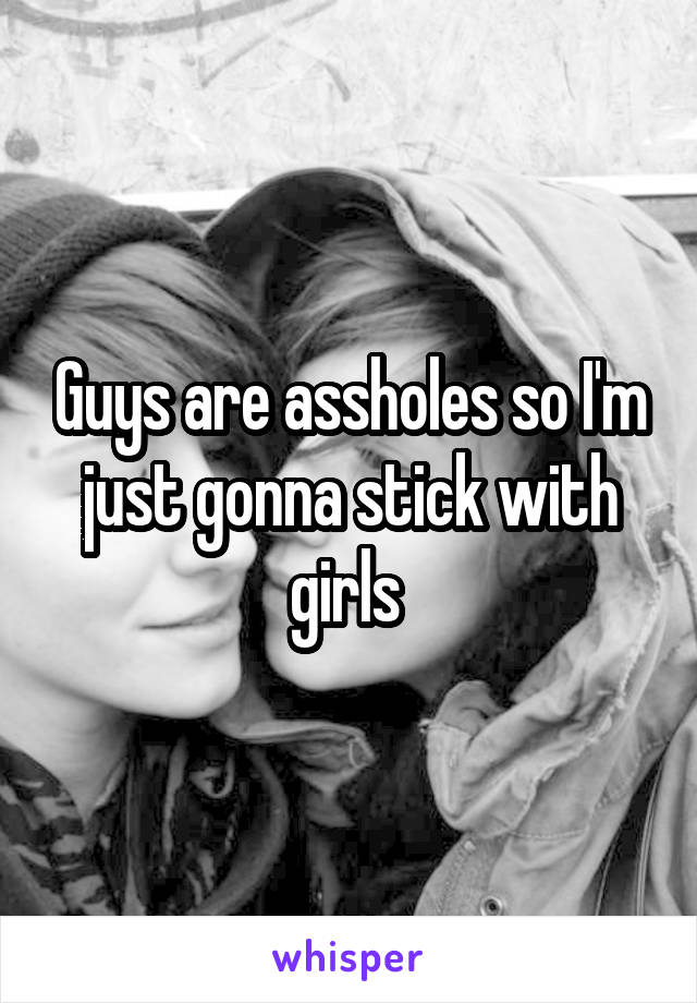 Guys are assholes so I'm just gonna stick with girls 