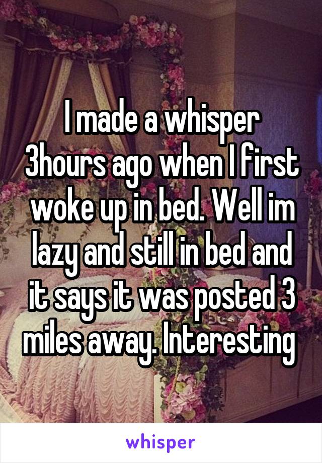 I made a whisper 3hours ago when I first woke up in bed. Well im lazy and still in bed and it says it was posted 3 miles away. Interesting 