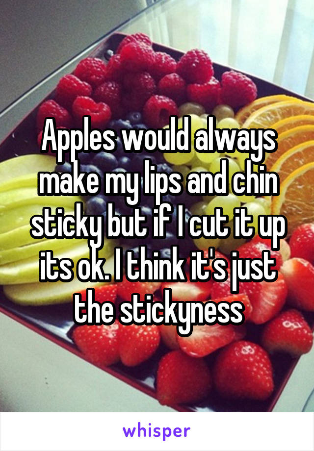 Apples would always make my lips and chin sticky but if I cut it up its ok. I think it's just the stickyness