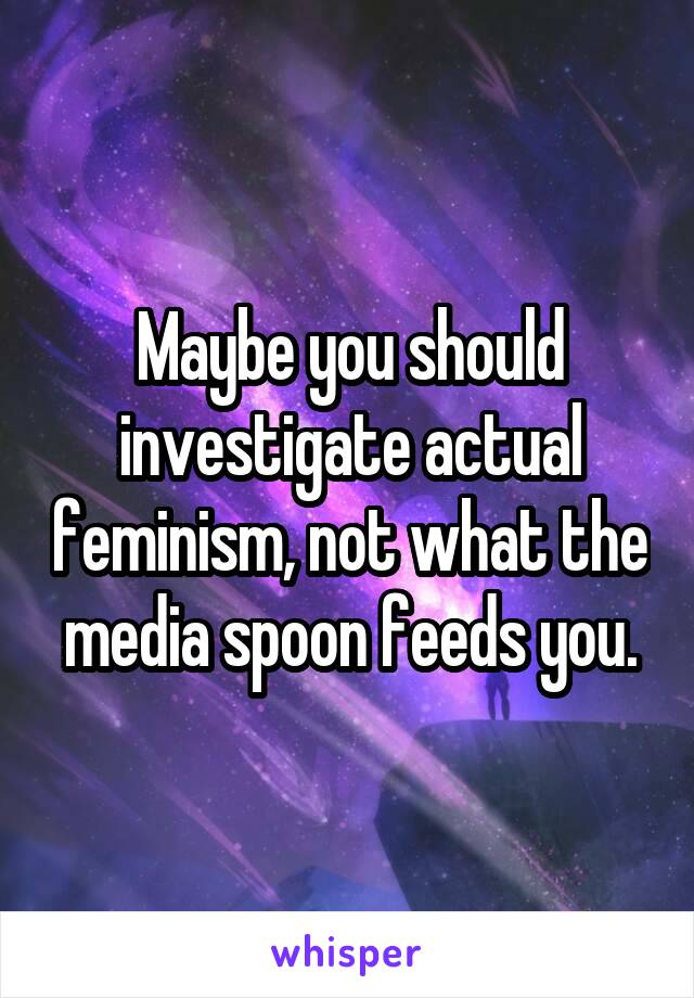 Maybe you should investigate actual feminism, not what the media spoon feeds you.
