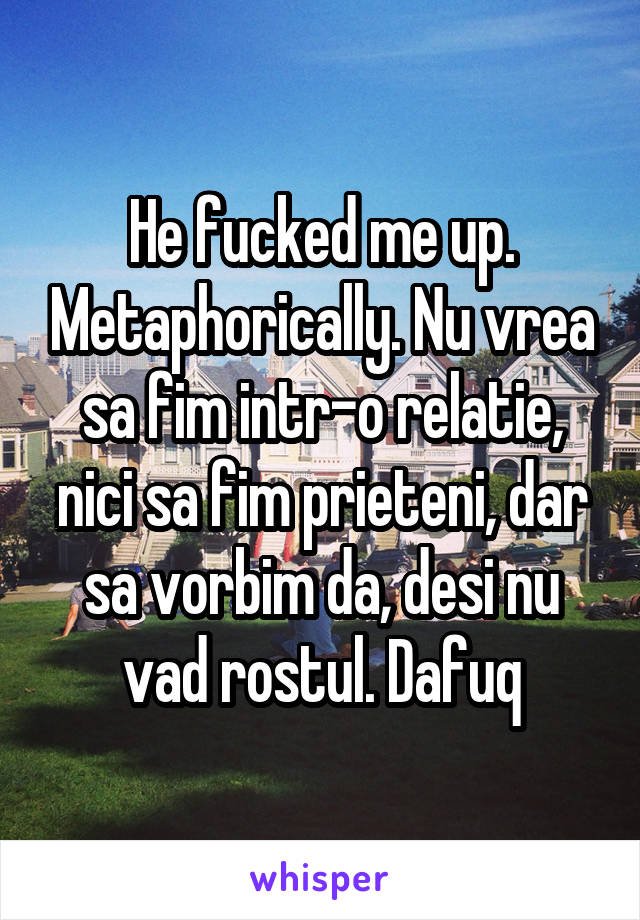 He fucked me up. Metaphorically. Nu vrea sa fim intr-o relatie, nici sa fim prieteni, dar sa vorbim da, desi nu vad rostul. Dafuq