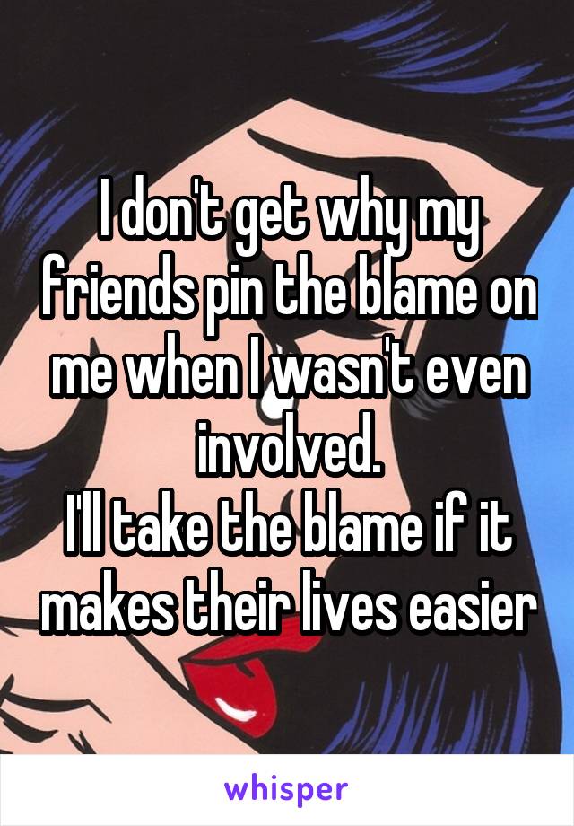 I don't get why my friends pin the blame on me when I wasn't even involved.
I'll take the blame if it makes their lives easier