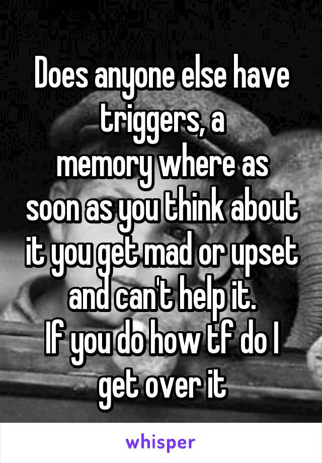 Does anyone else have triggers, a
memory where as soon as you think about it you get mad or upset and can't help it.
If you do how tf do I get over it