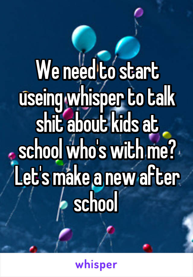 We need to start useing whisper to talk shit about kids at school who's with me? Let's make a new after school 