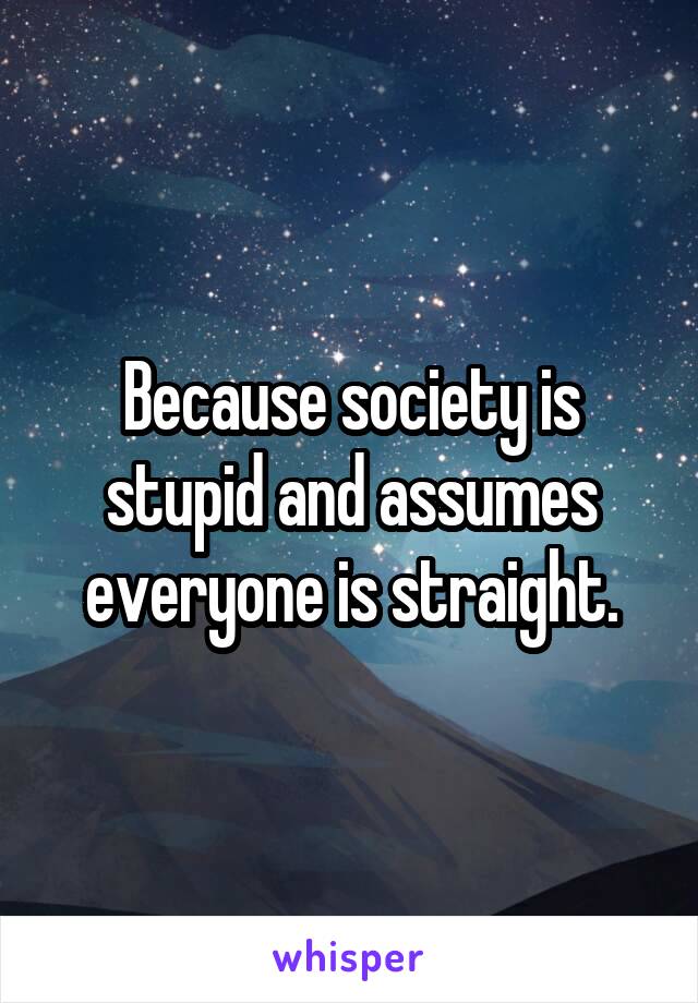 Because society is stupid and assumes everyone is straight.