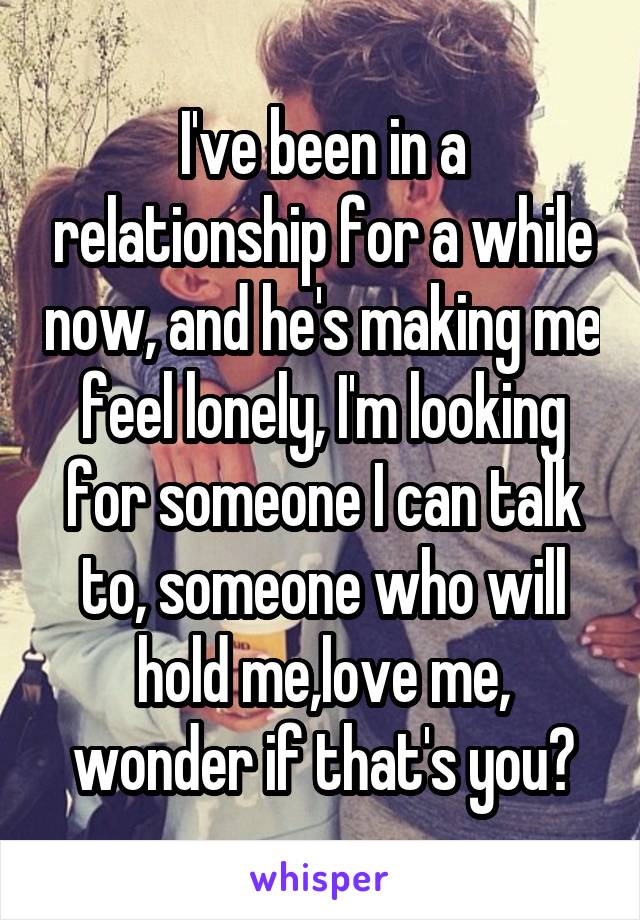 I've been in a relationship for a while now, and he's making me feel lonely, I'm looking for someone I can talk to, someone who will hold me,love me, wonder if that's you?