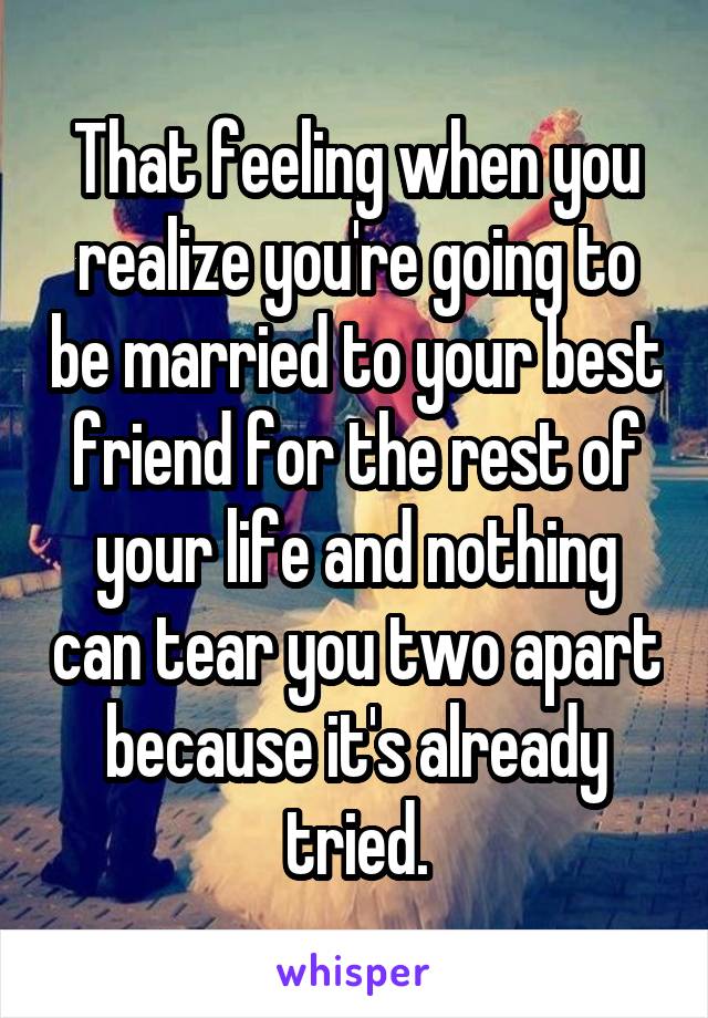 That feeling when you realize you're going to be married to your best friend for the rest of your life and nothing can tear you two apart because it's already tried.