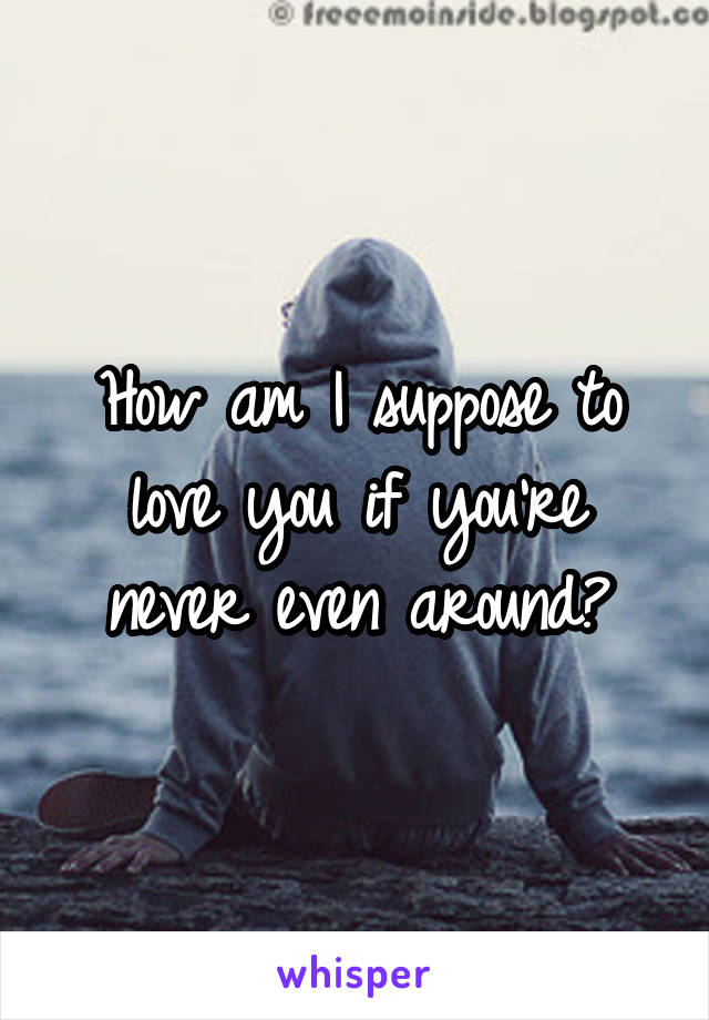 How am I suppose to love you if you're never even around?