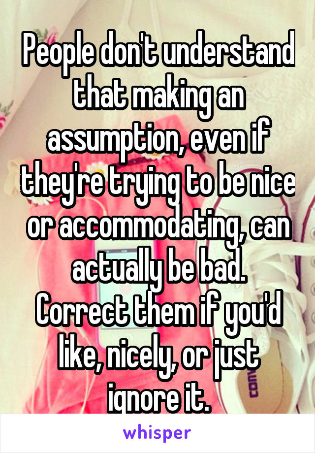 People don't understand that making an assumption, even if they're trying to be nice or accommodating, can actually be bad.
Correct them if you'd like, nicely, or just ignore it.