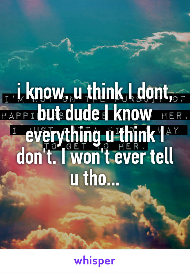 i know. u think I dont, but dude I know everything u think I don't. I won't ever tell u tho...