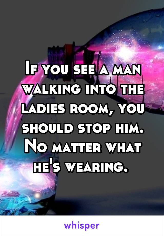 If you see a man walking into the ladies room, you should stop him. No matter what he's wearing. 