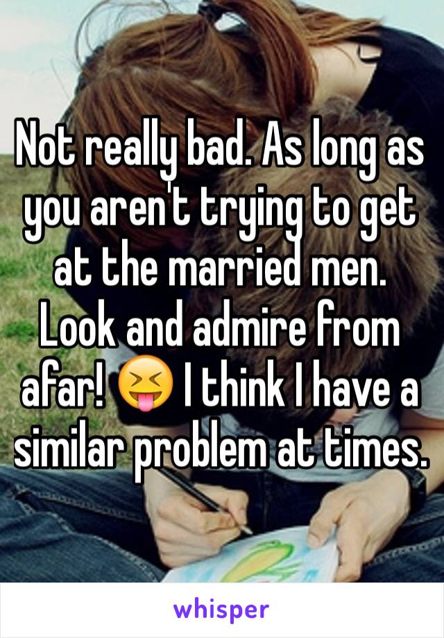 Not really bad. As long as you aren't trying to get at the married men. Look and admire from afar! 😝 I think I have a similar problem at times. 