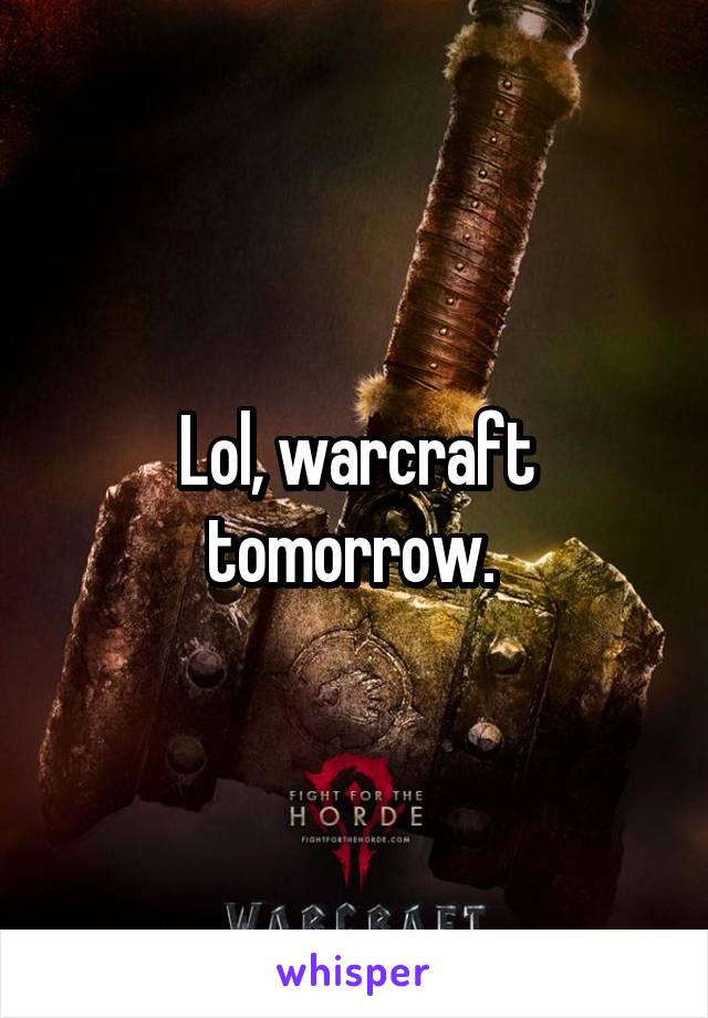 Lol, warcraft tomorrow. 