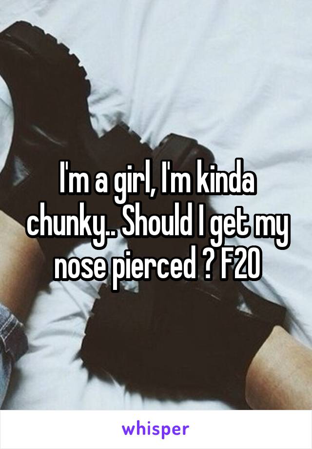 I'm a girl, I'm kinda chunky.. Should I get my nose pierced ? F20