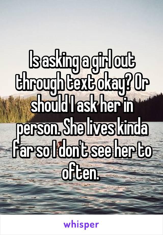 Is asking a girl out through text okay? Or should I ask her in person. She lives kinda far so I don't see her to often. 