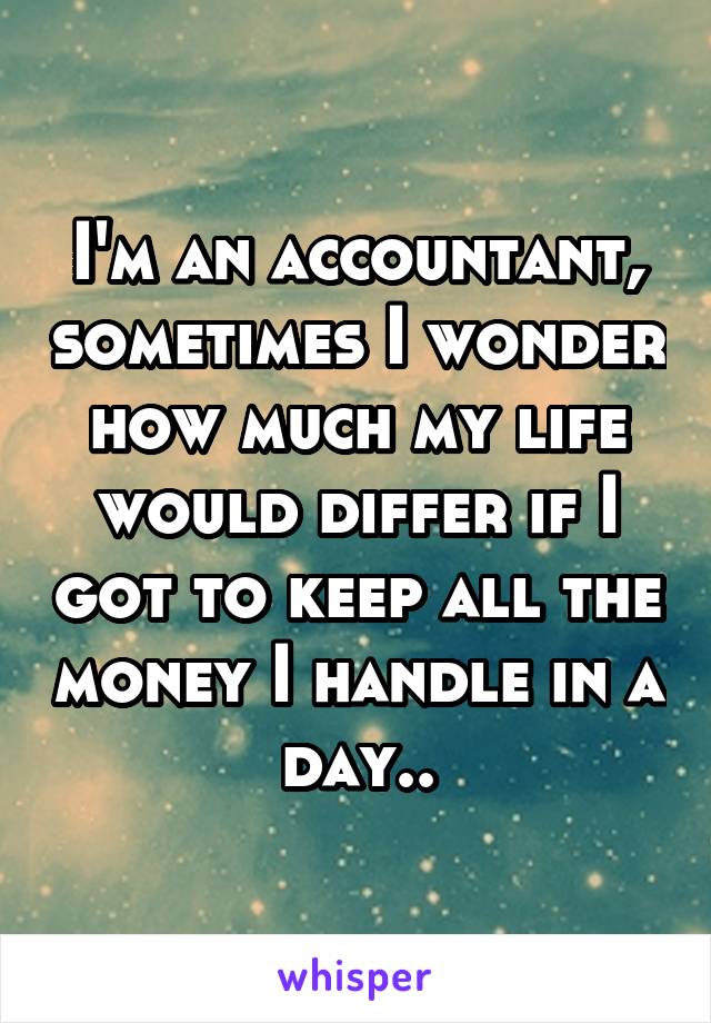 I'm an accountant, sometimes I wonder how much my life would differ if I got to keep all the money I handle in a day..