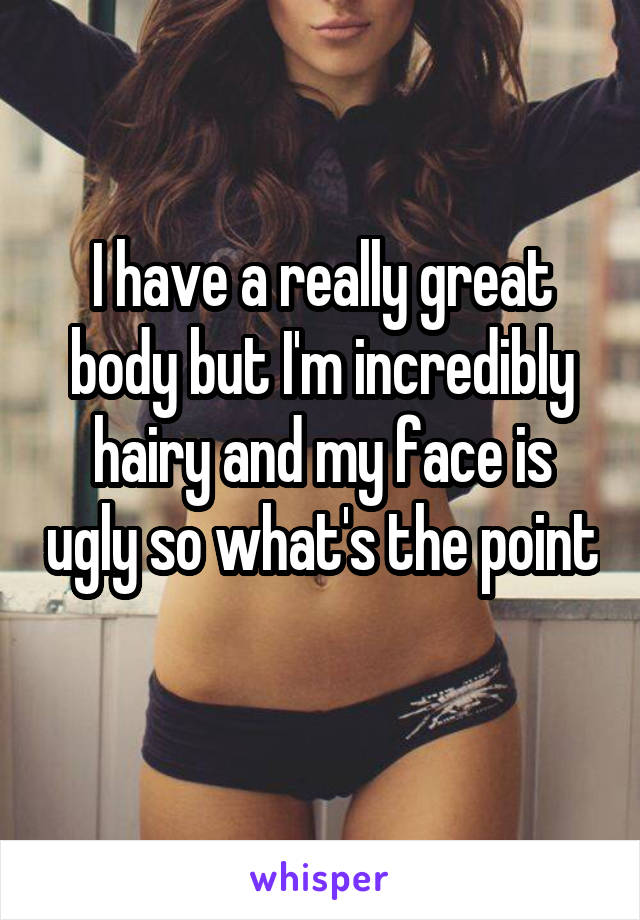 I have a really great body but I'm incredibly hairy and my face is ugly so what's the point 