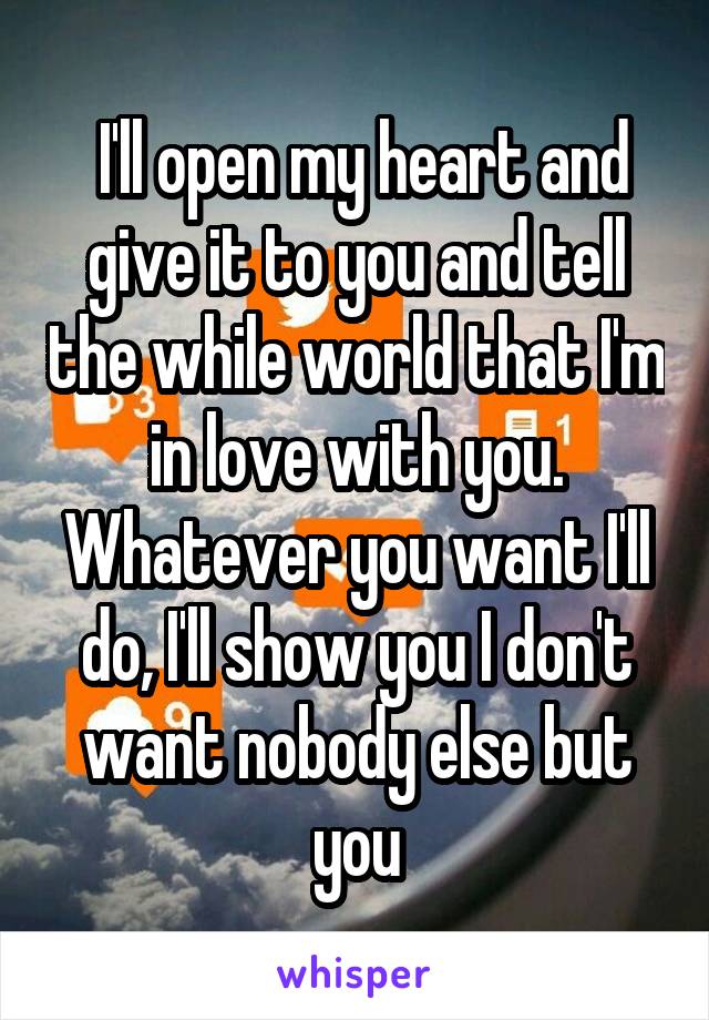  I'll open my heart and give it to you and tell the while world that I'm in love with you. Whatever you want I'll do, I'll show you I don't want nobody else but you