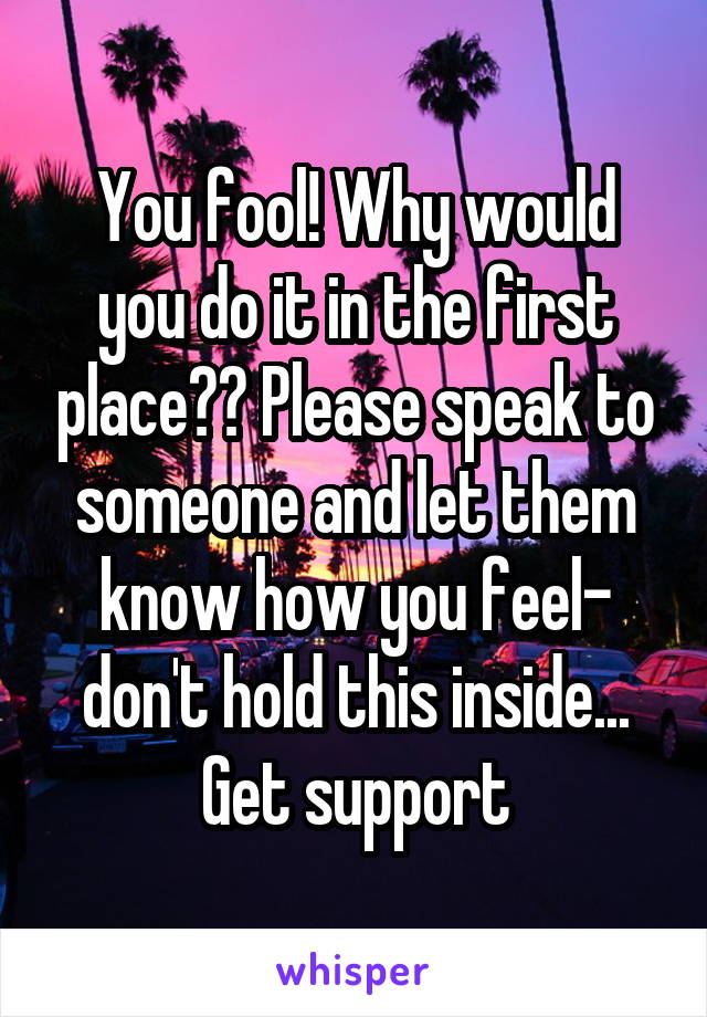 You fool! Why would you do it in the first place?? Please speak to someone and let them know how you feel- don't hold this inside... Get support