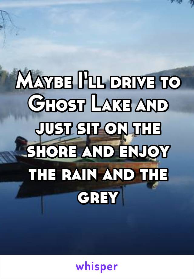 Maybe I'll drive to Ghost Lake and just sit on the shore and enjoy the rain and the grey