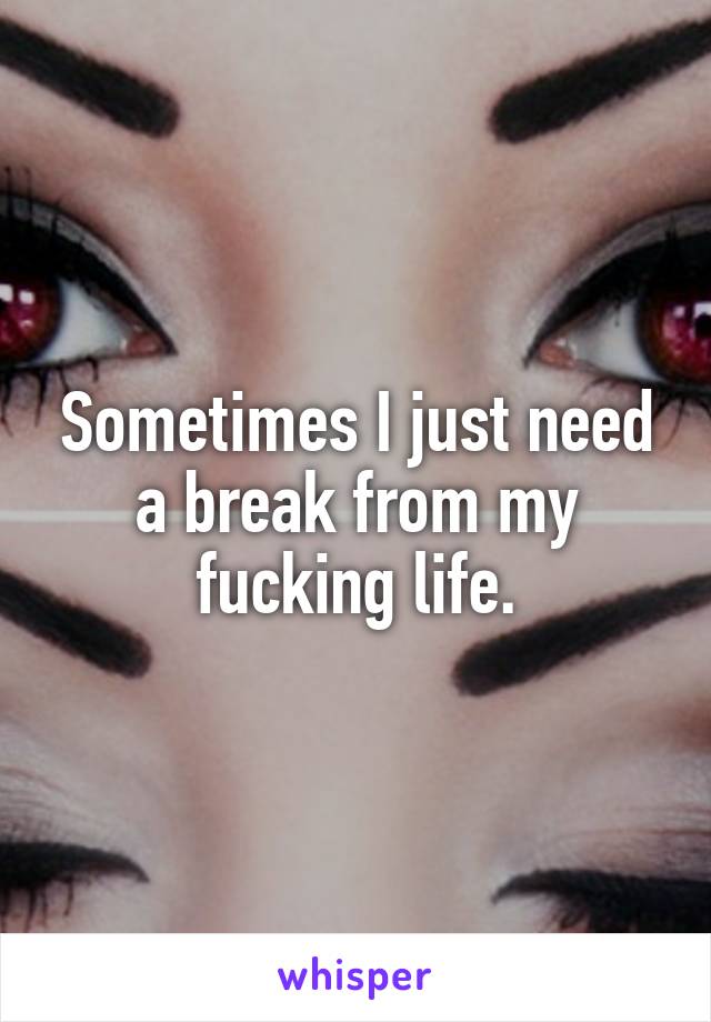 Sometimes I just need a break from my fucking life.