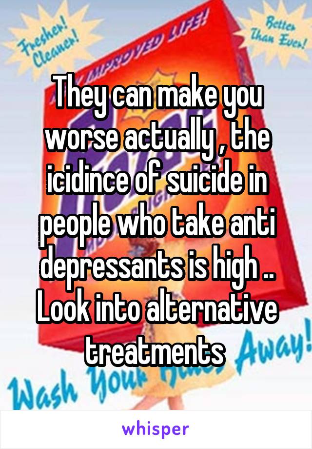 They can make you worse actually , the icidince of suicide in people who take anti depressants is high .. Look into alternative treatments 