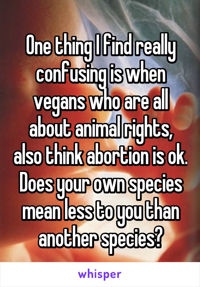 One thing I find really confusing is when vegans who are all about animal rights, also think abortion is ok. Does your own species mean less to you than another species?