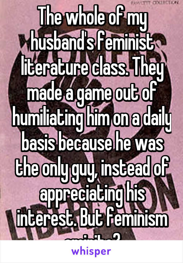 The whole of my husband's feminist literature class. They made a game out of humiliating him on a daily basis because he was the only guy, instead of appreciating his interest. But feminism amirite?