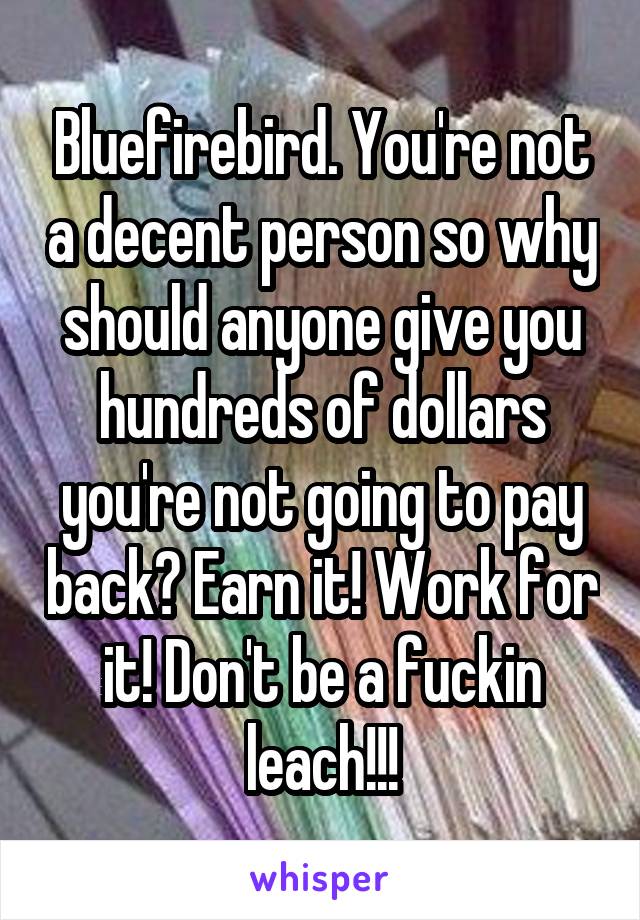 Bluefirebird. You're not a decent person so why should anyone give you hundreds of dollars you're not going to pay back? Earn it! Work for it! Don't be a fuckin leach!!!