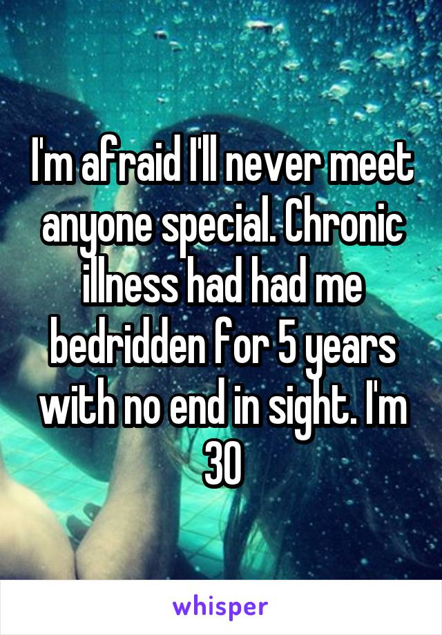 I'm afraid I'll never meet anyone special. Chronic illness had had me bedridden for 5 years with no end in sight. I'm 30