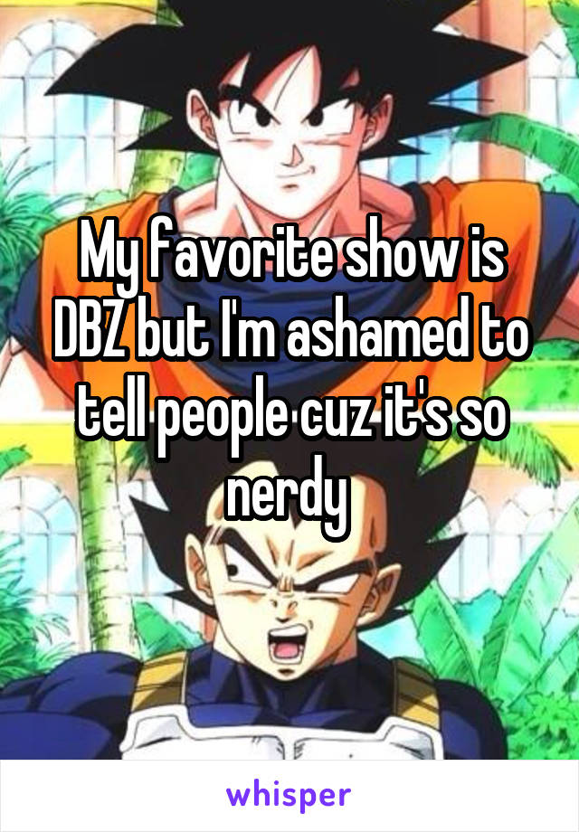 My favorite show is DBZ but I'm ashamed to tell people cuz it's so nerdy 
