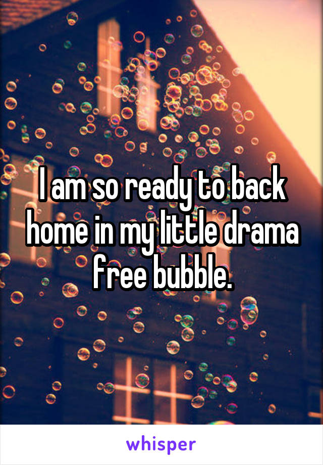 I am so ready to back home in my little drama free bubble.