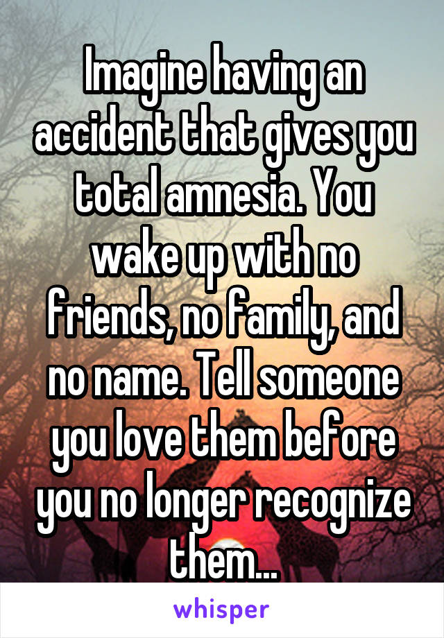 Imagine having an accident that gives you total amnesia. You wake up with no friends, no family, and no name. Tell someone you love them before you no longer recognize them...