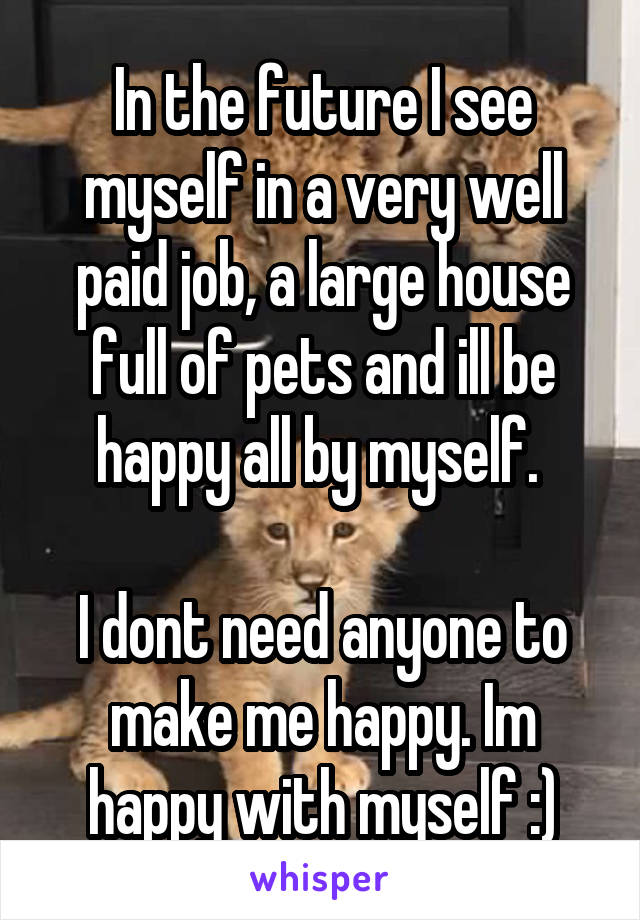 In the future I see myself in a very well paid job, a large house full of pets and ill be happy all by myself. 

I dont need anyone to make me happy. Im happy with myself :)