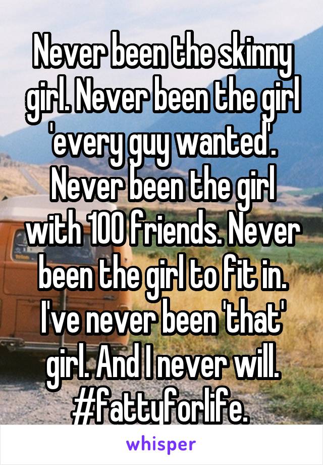 Never been the skinny girl. Never been the girl 'every guy wanted'. Never been the girl with 100 friends. Never been the girl to fit in. I've never been 'that' girl. And I never will. #fattyforlife. 