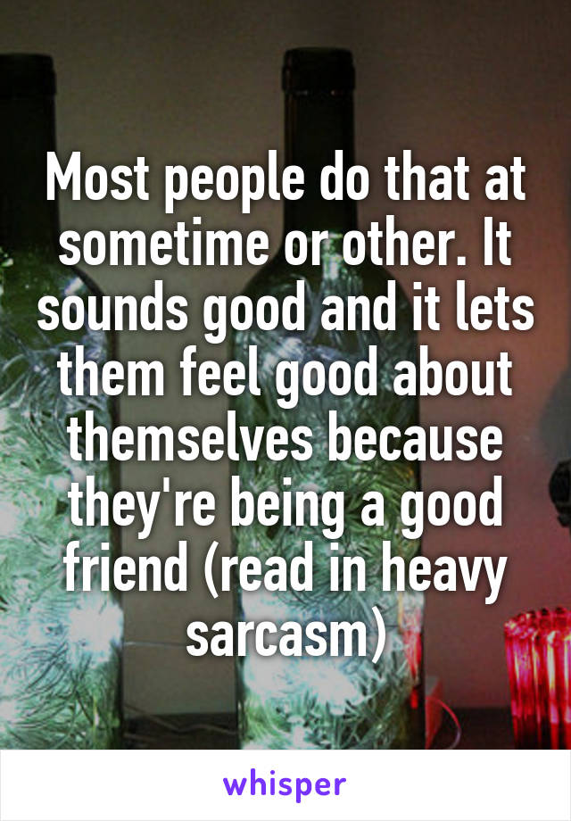 Most people do that at sometime or other. It sounds good and it lets them feel good about themselves because they're being a good friend (read in heavy sarcasm)